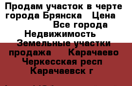 Продам участок в черте города Брянска › Цена ­ 800 000 - Все города Недвижимость » Земельные участки продажа   . Карачаево-Черкесская респ.,Карачаевск г.